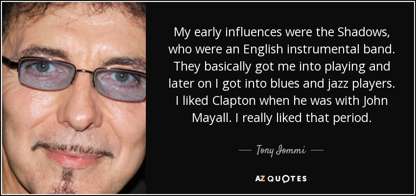 My early influences were the Shadows, who were an English instrumental band. They basically got me into playing and later on I got into blues and jazz players. I liked Clapton when he was with John Mayall. I really liked that period. - Tony Iommi