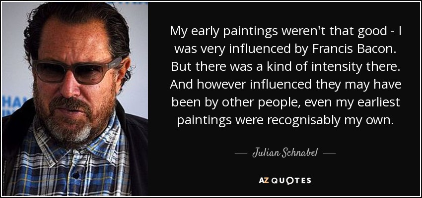 My early paintings weren't that good - I was very influenced by Francis Bacon. But there was a kind of intensity there. And however influenced they may have been by other people, even my earliest paintings were recognisably my own. - Julian Schnabel