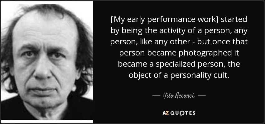 [My early performance work] started by being the activity of a person, any person, like any other - but once that person became photographed it became a specialized person, the object of a personality cult. - Vito Acconci