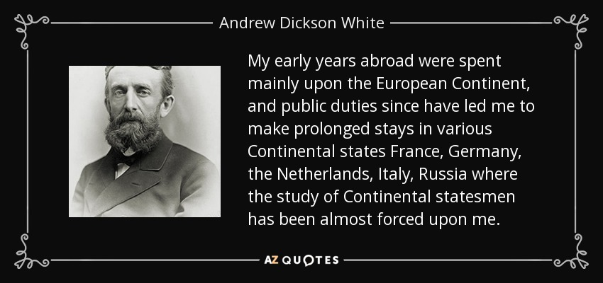 My early years abroad were spent mainly upon the European Continent, and public duties since have led me to make prolonged stays in various Continental states France, Germany, the Netherlands, Italy, Russia where the study of Continental statesmen has been almost forced upon me. - Andrew Dickson White