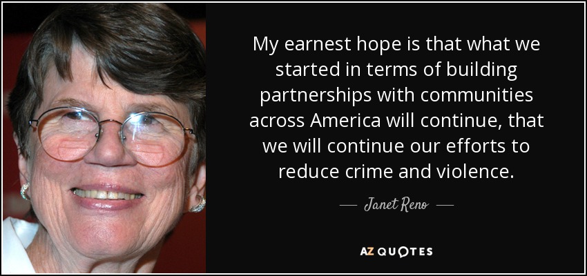 My earnest hope is that what we started in terms of building partnerships with communities across America will continue, that we will continue our efforts to reduce crime and violence. - Janet Reno
