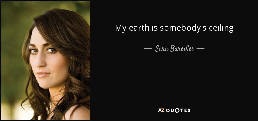 My earth is somebody's ceiling - Sara Bareilles
