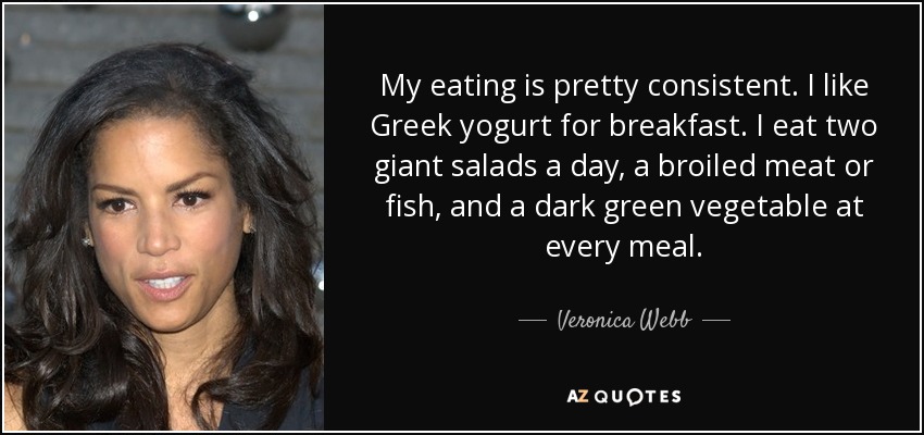 My eating is pretty consistent. I like Greek yogurt for breakfast. I eat two giant salads a day, a broiled meat or fish, and a dark green vegetable at every meal. - Veronica Webb