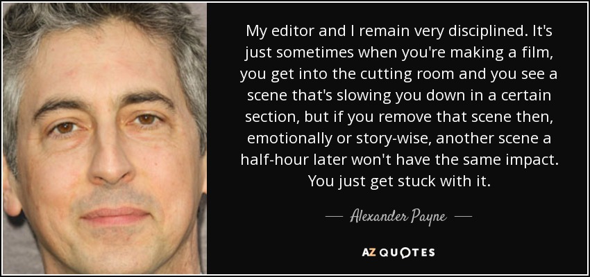 My editor and I remain very disciplined. It's just sometimes when you're making a film, you get into the cutting room and you see a scene that's slowing you down in a certain section, but if you remove that scene then, emotionally or story-wise, another scene a half-hour later won't have the same impact. You just get stuck with it. - Alexander Payne