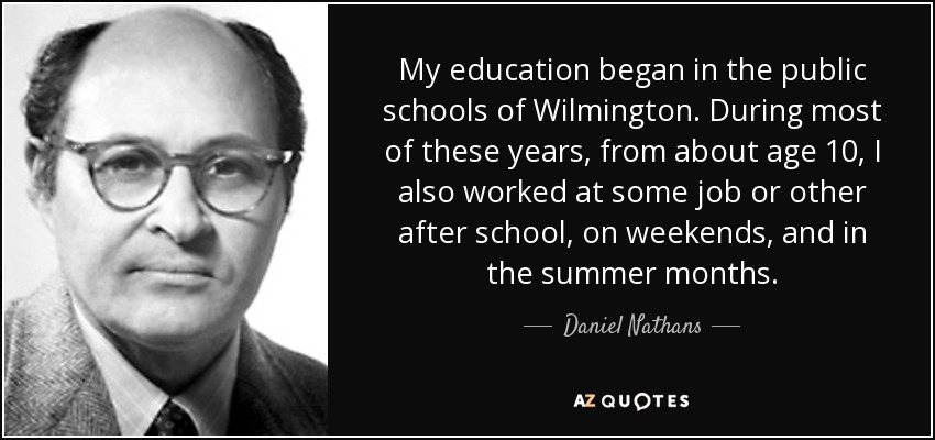My education began in the public schools of Wilmington. During most of these years, from about age 10, I also worked at some job or other after school, on weekends, and in the summer months. - Daniel Nathans