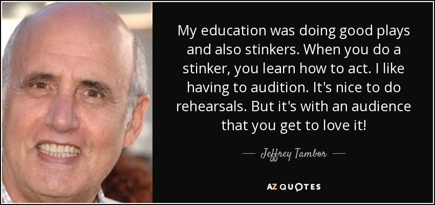 My education was doing good plays and also stinkers. When you do a stinker, you learn how to act. I like having to audition. It's nice to do rehearsals. But it's with an audience that you get to love it! - Jeffrey Tambor