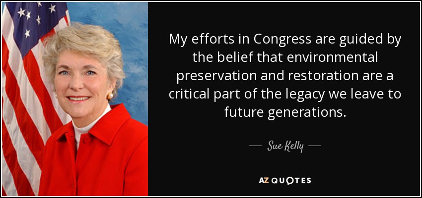 My efforts in Congress are guided by the belief that environmental preservation and restoration are a critical part of the legacy we leave to future generations. - Sue Kelly