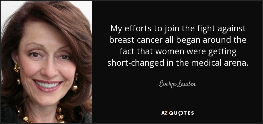 My efforts to join the fight against breast cancer all began around the fact that women were getting short-changed in the medical arena. - Evelyn Lauder