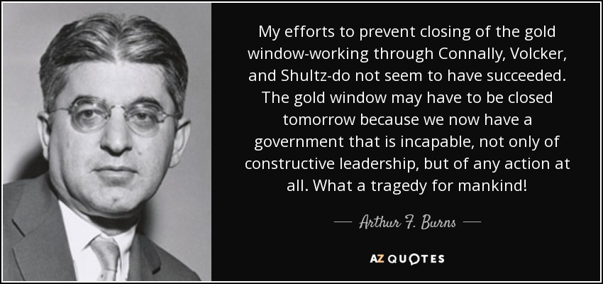 My efforts to prevent closing of the gold window-working through Connally, Volcker, and Shultz-do not seem to have succeeded. The gold window may have to be closed tomorrow because we now have a government that is incapable, not only of constructive leadership, but of any action at all. What a tragedy for mankind! - Arthur F. Burns