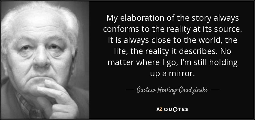 My elaboration of the story always conforms to the reality at its source. It is always close to the world, the life, the reality it describes. No matter where I go, I’m still holding up a mirror. - Gustaw Herling-Grudzinski