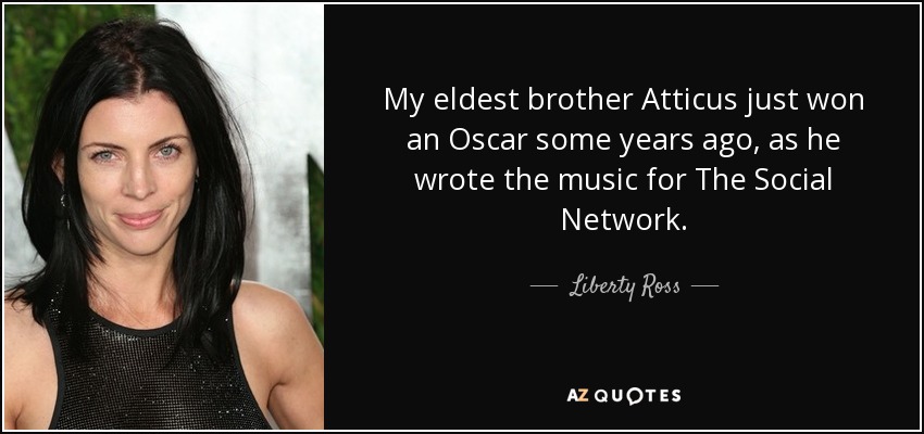 My eldest brother Atticus just won an Oscar some years ago, as he wrote the music for The Social Network. - Liberty Ross