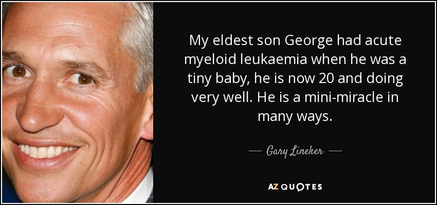 My eldest son George had acute myeloid leukaemia when he was a tiny baby, he is now 20 and doing very well. He is a mini-miracle in many ways. - Gary Lineker