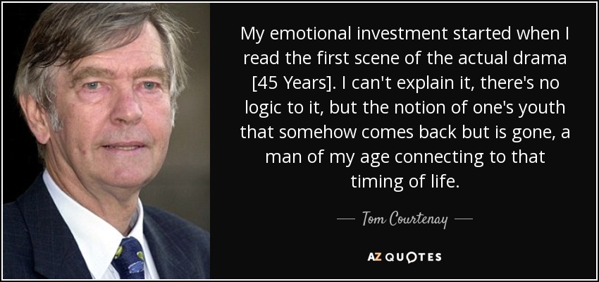 My emotional investment started when I read the first scene of the actual drama [45 Years]. I can't explain it, there's no logic to it, but the notion of one's youth that somehow comes back but is gone, a man of my age connecting to that timing of life. - Tom Courtenay