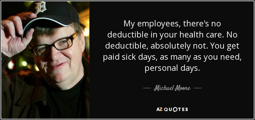 My employees, there's no deductible in your health care. No deductible, absolutely not. You get paid sick days, as many as you need, personal days. - Michael Moore