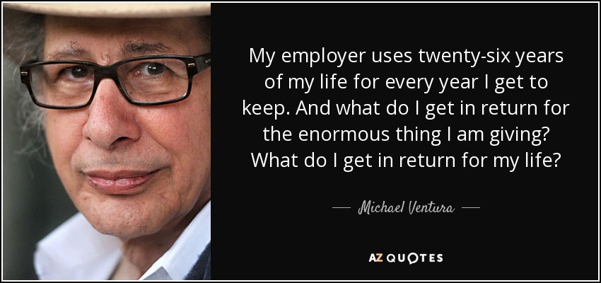 My employer uses twenty-six years of my life for every year I get to keep. And what do I get in return for the enormous thing I am giving? What do I get in return for my life? - Michael Ventura