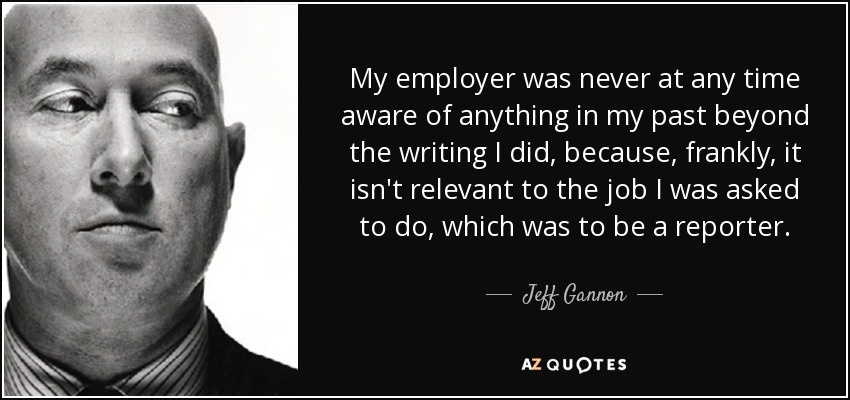 My employer was never at any time aware of anything in my past beyond the writing I did, because, frankly, it isn't relevant to the job I was asked to do, which was to be a reporter. - Jeff Gannon