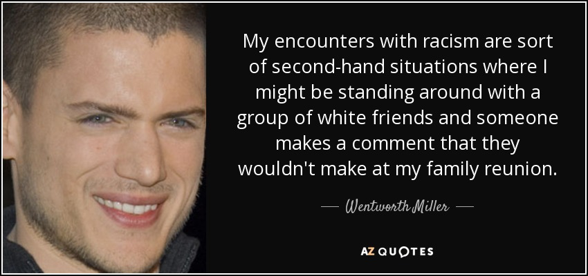 My encounters with racism are sort of second-hand situations where I might be standing around with a group of white friends and someone makes a comment that they wouldn't make at my family reunion. - Wentworth Miller