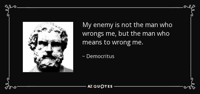 My enemy is not the man who wrongs me, but the man who means to wrong me. - Democritus