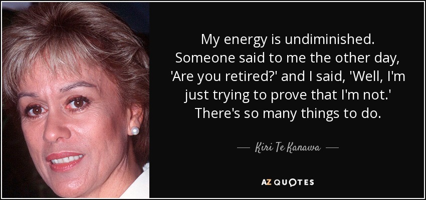 My energy is undiminished. Someone said to me the other day, 'Are you retired?' and I said, 'Well, I'm just trying to prove that I'm not.' There's so many things to do. - Kiri Te Kanawa