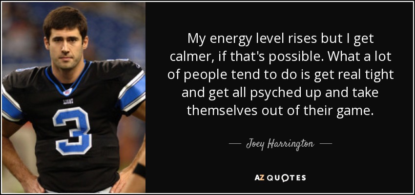 My energy level rises but I get calmer, if that's possible. What a lot of people tend to do is get real tight and get all psyched up and take themselves out of their game. - Joey Harrington