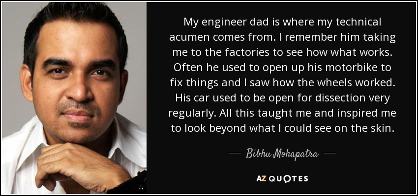 My engineer dad is where my technical acumen comes from. I remember him taking me to the factories to see how what works. Often he used to open up his motorbike to fix things and I saw how the wheels worked. His car used to be open for dissection very regularly. All this taught me and inspired me to look beyond what I could see on the skin. - Bibhu Mohapatra