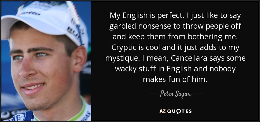 My English is perfect. I just like to say garbled nonsense to throw people off and keep them from bothering me. Cryptic is cool and it just adds to my mystique. I mean, Cancellara says some wacky stuff in English and nobody makes fun of him. - Peter Sagan