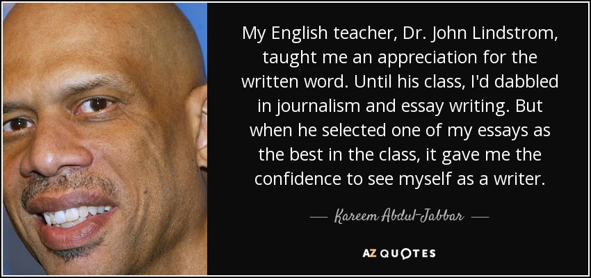 My English teacher, Dr. John Lindstrom, taught me an appreciation for the written word. Until his class, I'd dabbled in journalism and essay writing. But when he selected one of my essays as the best in the class, it gave me the confidence to see myself as a writer. - Kareem Abdul-Jabbar