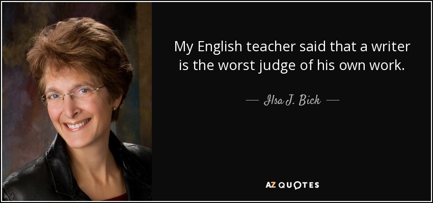 My English teacher said that a writer is the worst judge of his own work. - Ilsa J. Bick