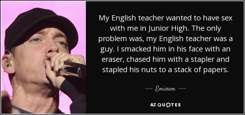 My English teacher wanted to have sex with me in Junior High. The only problem was, my English teacher was a guy. I smacked him in his face with an eraser, chased him with a stapler and stapled his nuts to a stack of papers. - Eminem
