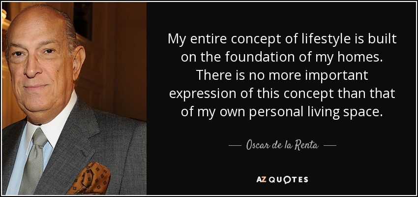 My entire concept of lifestyle is built on the foundation of my homes. There is no more important expression of this concept than that of my own personal living space. - Oscar de la Renta