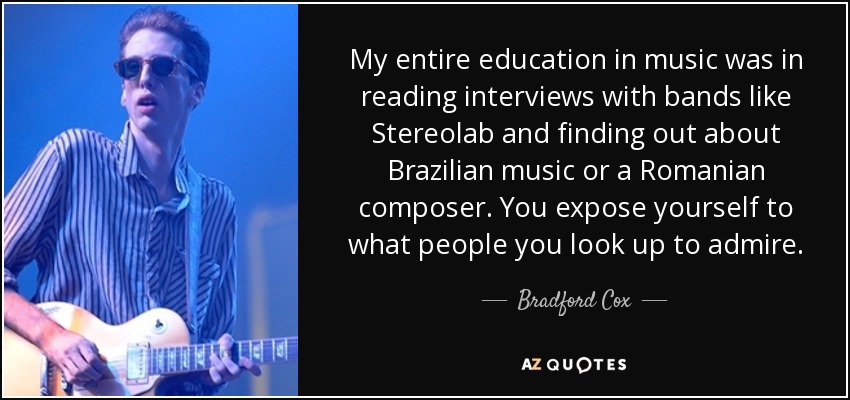 My entire education in music was in reading interviews with bands like Stereolab and finding out about Brazilian music or a Romanian composer. You expose yourself to what people you look up to admire. - Bradford Cox