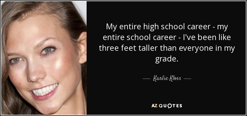 My entire high school career - my entire school career - I've been like three feet taller than everyone in my grade. - Karlie Kloss