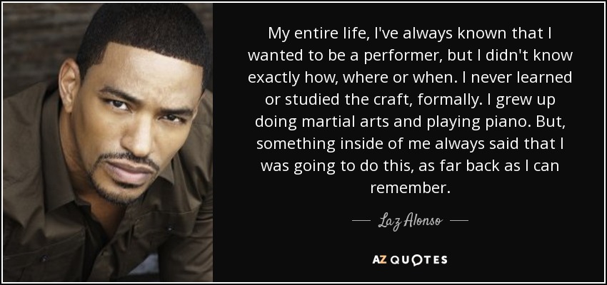 My entire life, I've always known that I wanted to be a performer, but I didn't know exactly how, where or when. I never learned or studied the craft, formally. I grew up doing martial arts and playing piano. But, something inside of me always said that I was going to do this, as far back as I can remember. - Laz Alonso