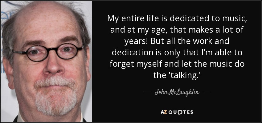 My entire life is dedicated to music, and at my age, that makes a lot of years! But all the work and dedication is only that I'm able to forget myself and let the music do the 'talking.' - John McLaughlin