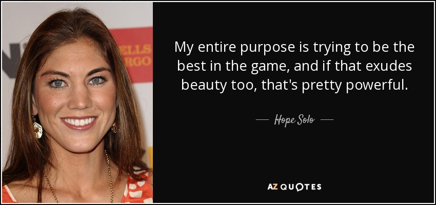 My entire purpose is trying to be the best in the game, and if that exudes beauty too, that's pretty powerful. - Hope Solo