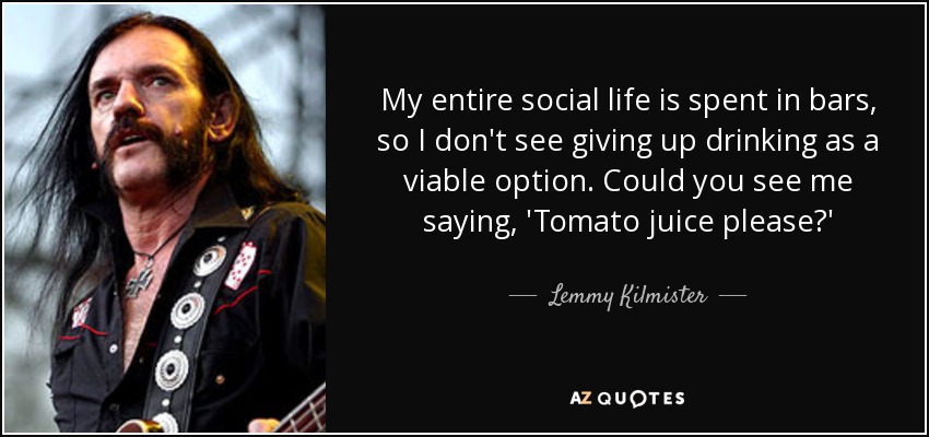 My entire social life is spent in bars, so I don't see giving up drinking as a viable option. Could you see me saying, 'Tomato juice please?' - Lemmy Kilmister