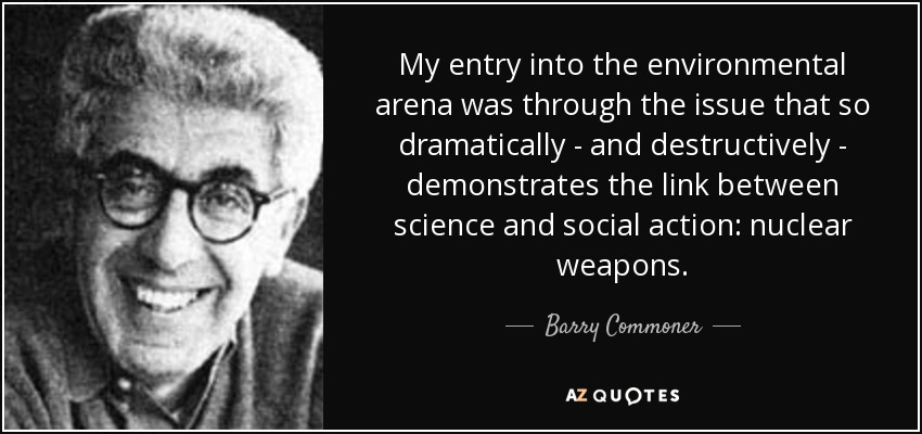My entry into the environmental arena was through the issue that so dramatically - and destructively - demonstrates the link between science and social action: nuclear weapons. - Barry Commoner