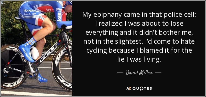 My epiphany came in that police cell: I realized I was about to lose everything and it didn't bother me, not in the slightest. I'd come to hate cycling because I blamed it for the lie I was living. - David Millar