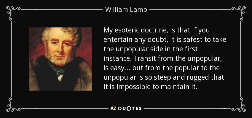 My esoteric doctrine, is that if you entertain any doubt, it is safest to take the unpopular side in the first instance. Transit from the unpopular, is easy... but from the popular to the unpopular is so steep and rugged that it is impossible to maintain it. - William Lamb, 2nd Viscount Melbourne