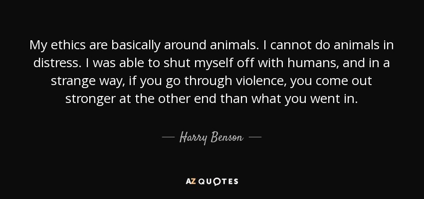 My ethics are basically around animals. I cannot do animals in distress. I was able to shut myself off with humans, and in a strange way, if you go through violence, you come out stronger at the other end than what you went in. - Harry Benson