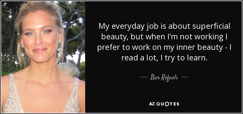 My everyday job is about superficial beauty, but when I'm not working I prefer to work on my inner beauty - I read a lot, I try to learn. - Bar Refaeli