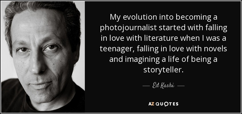 My evolution into becoming a photojournalist started with falling in love with literature when I was a teenager, falling in love with novels and imagining a life of being a storyteller. - Ed Kashi