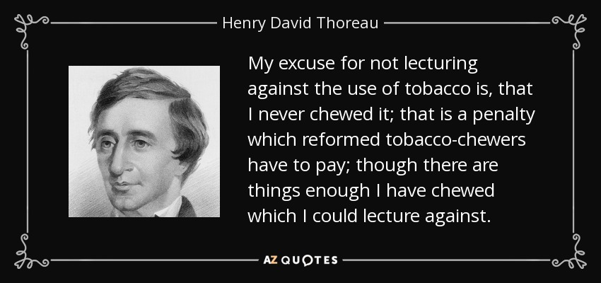 My excuse for not lecturing against the use of tobacco is, that I never chewed it; that is a penalty which reformed tobacco-chewers have to pay; though there are things enough I have chewed which I could lecture against. - Henry David Thoreau