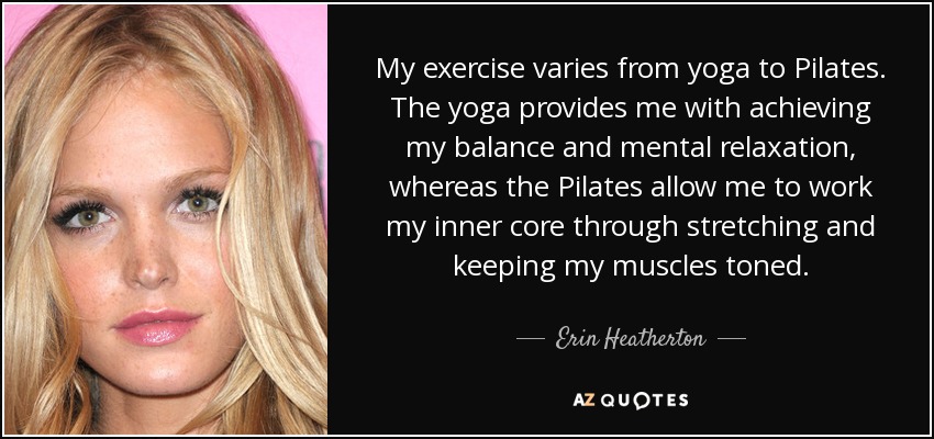 My exercise varies from yoga to Pilates. The yoga provides me with achieving my balance and mental relaxation, whereas the Pilates allow me to work my inner core through stretching and keeping my muscles toned. - Erin Heatherton