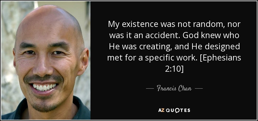 My existence was not random, nor was it an accident. God knew who He was creating, and He designed met for a specific work. [Ephesians 2:10] - Francis Chan