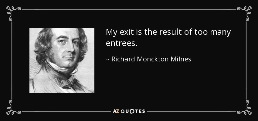 My exit is the result of too many entrees. - Richard Monckton Milnes, 1st Baron Houghton
