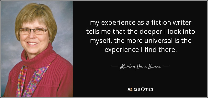 my experience as a fiction writer tells me that the deeper I look into myself, the more universal is the experience I find there. - Marion Dane Bauer