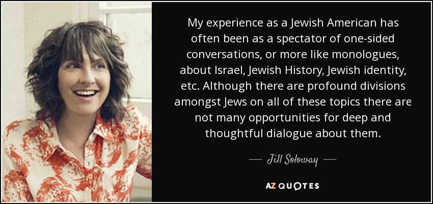 My experience as a Jewish American has often been as a spectator of one-sided conversations, or more like monologues, about Israel, Jewish History, Jewish identity, etc. Although there are profound divisions amongst Jews on all of these topics there are not many opportunities for deep and thoughtful dialogue about them. - Jill Soloway