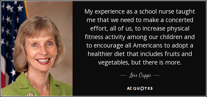 My experience as a school nurse taught me that we need to make a concerted effort, all of us, to increase physical fitness activity among our children and to encourage all Americans to adopt a healthier diet that includes fruits and vegetables, but there is more. - Lois Capps