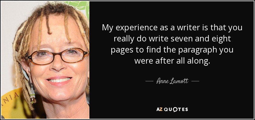 My experience as a writer is that you really do write seven and eight pages to find the paragraph you were after all along. - Anne Lamott